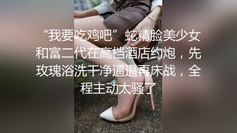 “我要吃鸡吧”蛇精脸美少女和富二代在高档酒店约炮，先玫瑰浴洗干净逼逼再床战，全程主动太骚了