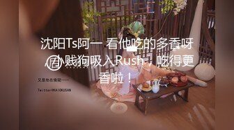 沈阳Ts阿一 看他吃的多香呀，小贱狗吸入Rush，吃得更香啦！