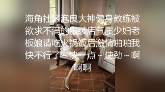 海角社区泡良大神健身教练被欲求不满的服装店气质少妇老板娘请吃火锅饭后激情啪啪我快不行了～快一点～使劲～啊啊啊