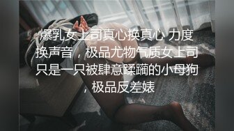 爆乳女上司真心换真心 力度换声音，极品尤物气质女上司只是一只被肆意蹂躏的小母狗，极品反差婊