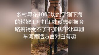 乡村寻花1000块约了刚下海的粉嫩工厂打工妹没想到被套路搞得受不了不加钱不让草翻车河南话方言对白有趣