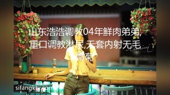 山东浩浩调教04年鲜肉弟弟,重口调教淋尿,无套内射无毛嫩菊