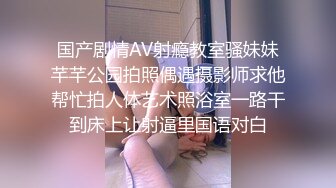 国产剧情AV射瘾教室骚妹妹芊芊公园拍照偶遇摄影师求他帮忙拍人体艺术照浴室一路干到床上让射逼里国语对白