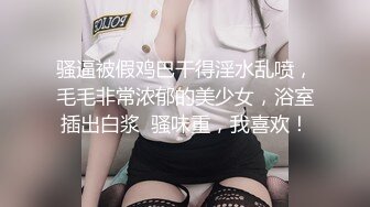 骚逼被假鸡巴干得淫水乱喷，毛毛非常浓郁的美少女，浴室插出白浆  骚味重，我喜欢！