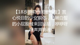 【18岁萝莉约闺蜜男友】赏心悦目的少女胴体，娇嫩白皙的小屁股被来回抽插，咿咿呀呀声声销魂