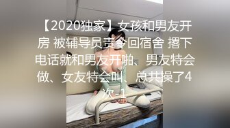 【2020独家】女孩和男友开房 被辅导员责令回宿舍 撂下电话就和男友开啪、男友特会做、女友特会叫、总共操了4次-1