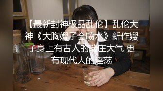 【最新封神极品乱伦】乱伦大神《大胸嫂子会喷水》新作嫂子身上有古人的端庄大气 更有现代人的淫荡