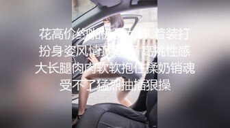 花高价约啪极品女神 着装打扮身姿风情顶级啊 高挑性感大长腿肉肉软软抱住揉奶销魂受不了猛烈抽插狠操