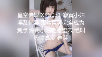 星空传媒 XKG031 寂寞小姑淫乱辅导 黑丝巨乳完全成为焦点 爆肏小姑肥鲍蜜穴 绝叫吸精高潮 春芽