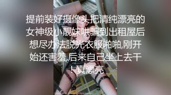 提前装好摄像头把清纯漂亮的女神级小靓妹哄骗到出租屋后想尽办法脱光衣服啪啪,刚开始还害羞,后来自己坐上去干！真漂亮