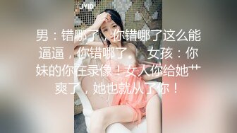 男：错哪了，你错哪了这么能逼逼，你错哪了。  女孩：你妹的你在录像！女人你给她艹爽了，她也就从了你！