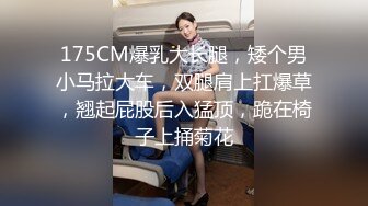 175CM爆乳大长腿，矮个男小马拉大车，双腿肩上扛爆草，翘起屁股后入猛顶，跪在椅子上捅菊花