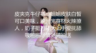 皮夹克牛仔裤小姐姐皮肤白皙可口美味，脱光光身材火辣撩人，奶子挺翘硕大上手爱抚舔吸啪啪尽情驰骋抽送