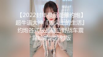 【2022封年极品劲爆约炮】超牛逼大神『舌尖上的生活』约炮各式极品骚货野战车震 露脸啪啪内射版