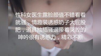 性科女医生露脸颜值不错看着就骚，情趣装诱惑奶子大屁股肥，道具抽插骚逼带着哭腔的呻吟很有诱惑力，精彩不断