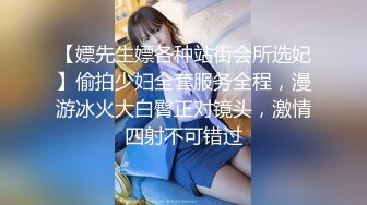 【嫖先生嫖各种站街会所选妃】偷拍少妇全套服务全程，漫游冰火大白臀正对镜头，激情四射不可错过