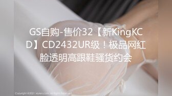 GS自购-售价32【新KingKCD】CD2432UR级！极品网红脸透明高跟鞋骚货约会