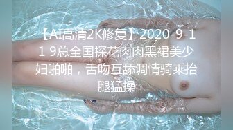 【AI高清2K修复】2020-9-11 9总全国探花肉肉黑裙美少妇啪啪，舌吻互舔调情骑乘抬腿猛操