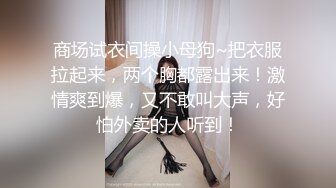 商场试衣间操小母狗~把衣服拉起来，两个胸都露出来！激情爽到爆，又不敢叫大声，好怕外卖的人听到！