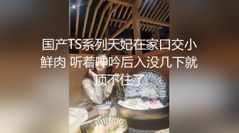 国产TS系列天妃在家口交小鲜肉 听着呻吟后入没几下就顶不住了