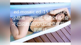 ed mosaic ed-15 童颜巨乳小慈第一次尝试大屌全程兴奋不已说她的穴穴已经变成那根的形状