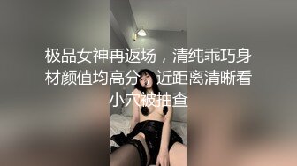 极品女神再返场，清纯乖巧身材颜值均高分，近距离清晰看小穴被抽查