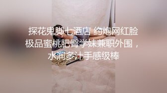 探花鬼脚七酒店 约炮网红脸极品蜜桃肥臀学妹兼职外围，水润多汁手感级棒