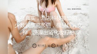 贵在真实，酒店科技镜偸拍，少数民族高颜值，极品巨乳女神，洗澡出浴化妆打扮