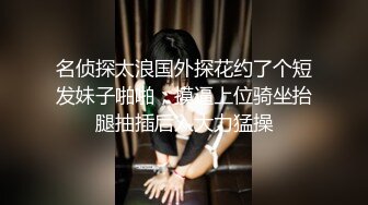 名侦探太浪国外探花约了个短发妹子啪啪，摸逼上位骑坐抬腿抽插后入大力猛操