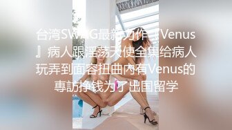 台湾SWAG最新力作『Venus』病人跟淫荡天使全集给病人玩弄到面容扭曲內有Venus的專訪挣钱为了出国留学