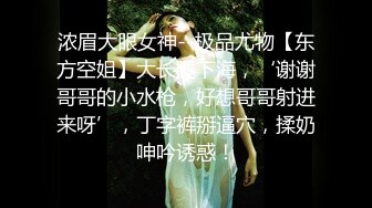 浓眉大眼女神--极品尤物【东方空姐】大长腿下海，‘谢谢哥哥的小水枪，好想哥哥射进来呀’，丁字裤掰逼穴，揉奶呻吟诱惑！